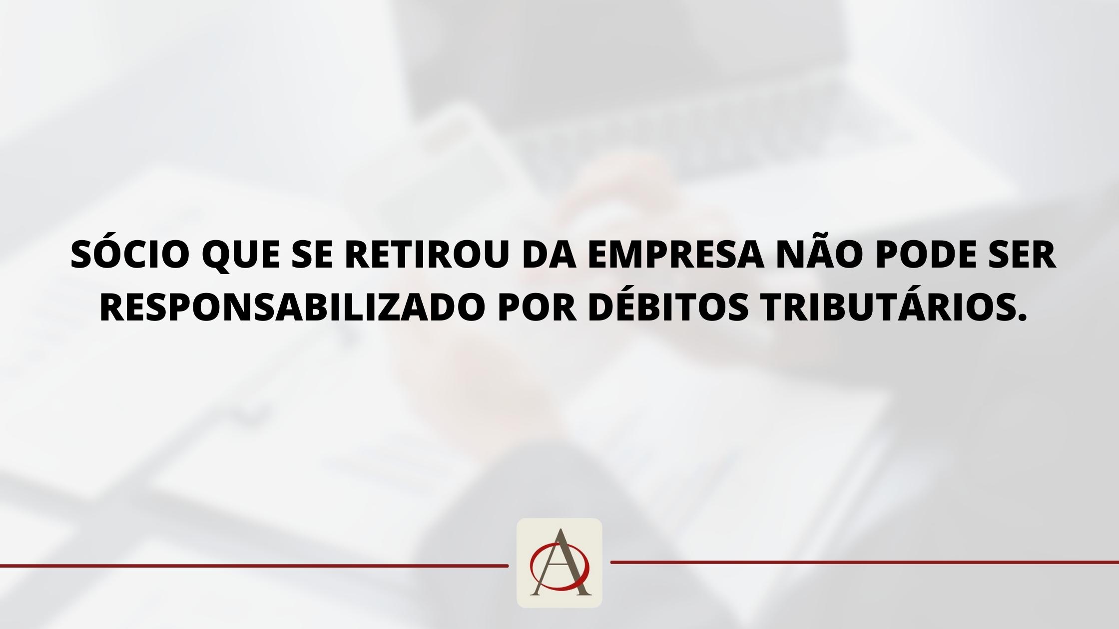 Sócio que se retirou da empresa não pode ser responsabilizado por débitos Tributários.